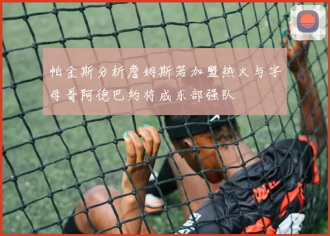 帕金斯分析詹姆斯若加盟热火与字母哥阿德巴约将成东部强队