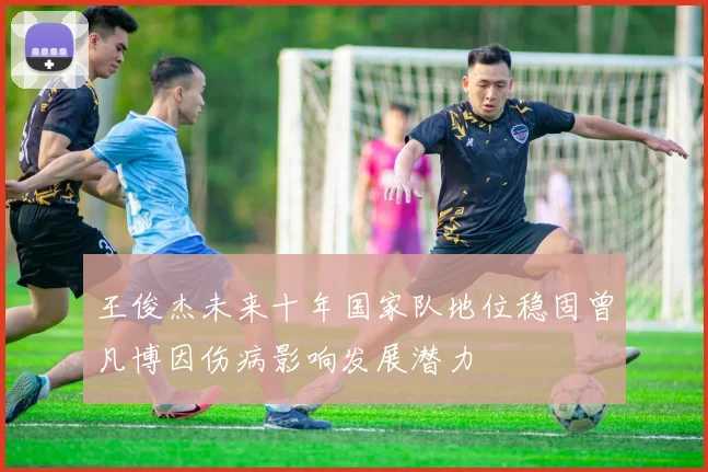 王俊杰未来十年国家队地位稳固曾凡博因伤病影响发展潜力