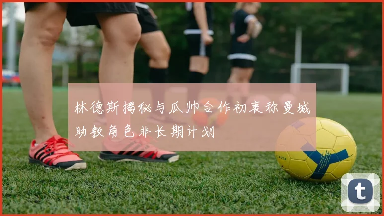 林德斯揭秘与瓜帅合作初衷称曼城助教角色非长期计划