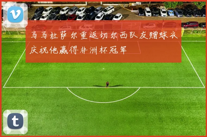 马马杜萨尔重返切尔西队友赠球衣庆祝他赢得非洲杯冠军