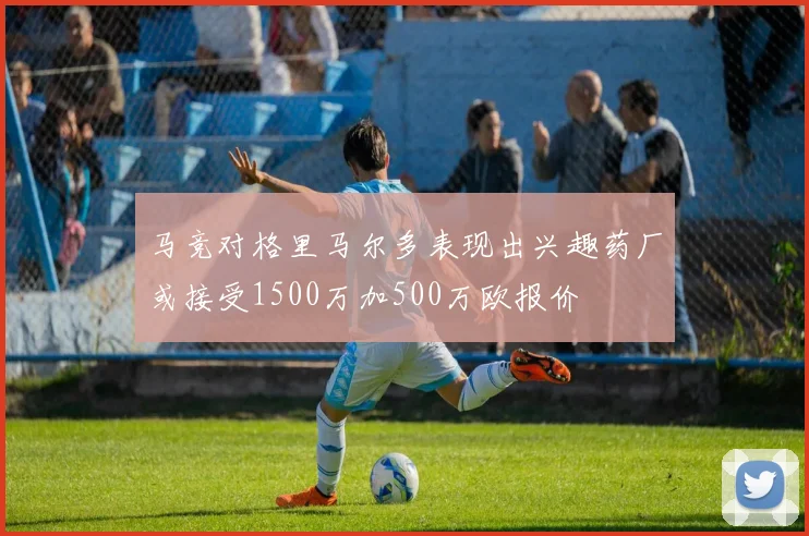 马竞对格里马尔多表现出兴趣药厂或接受1500万加500万欧报价