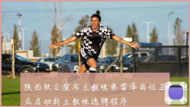 陕西联合宣布主教练弗雷泽离任正式启动新主教练选聘程序