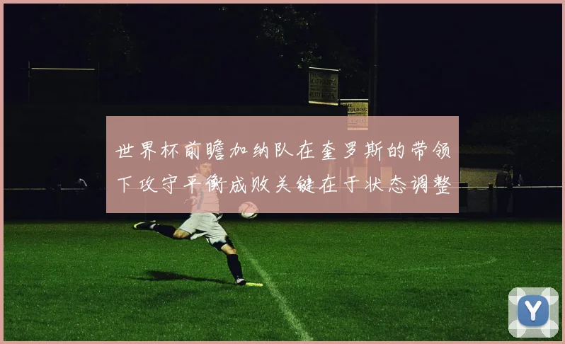 世界杯前瞻加纳队在奎罗斯的带领下攻守平衡成败关键在于状态调整