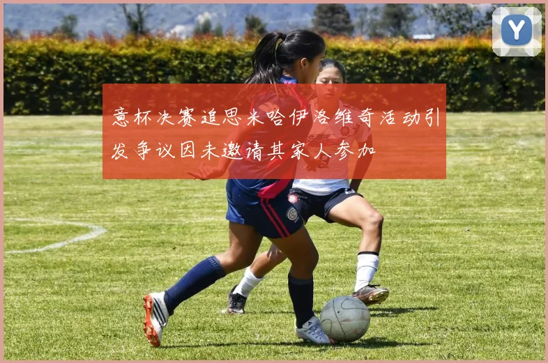 意杯决赛追思米哈伊洛维奇活动引发争议因未邀请其家人参加