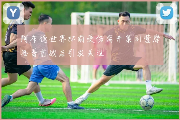 阿布德世界杯前受伤离开集训营摩洛哥首战后引发关注