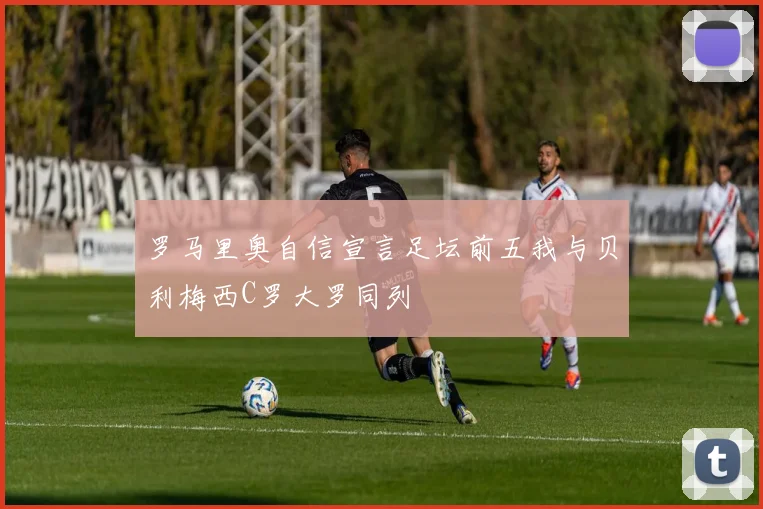 罗马里奥自信宣言足坛前五我与贝利梅西C罗大罗同列