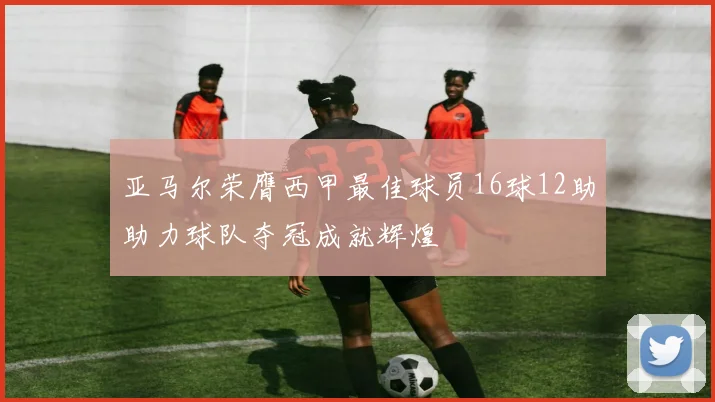 亚马尔荣膺西甲最佳球员16球12助助力球队夺冠成就辉煌