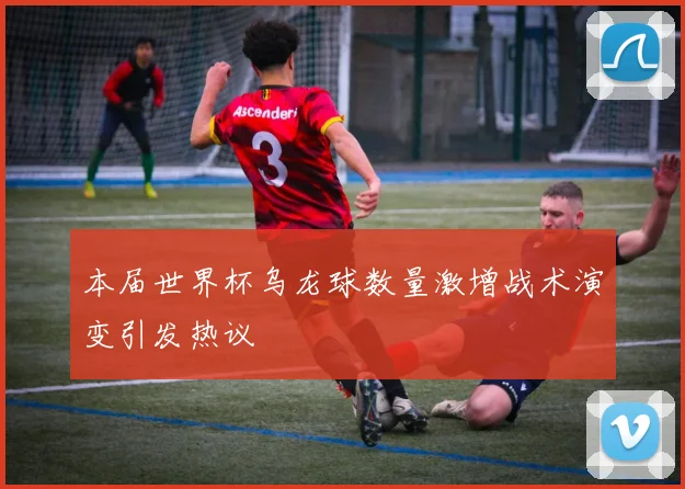 本届世界杯乌龙球数量激增战术演变引发热议