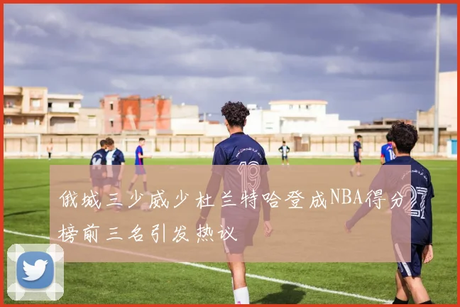 俄城三少威少杜兰特哈登成NBA得分榜前三名引发热议