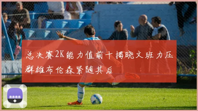 总决赛2K能力值前十揭晓文班力压群雄布伦森紧随其后